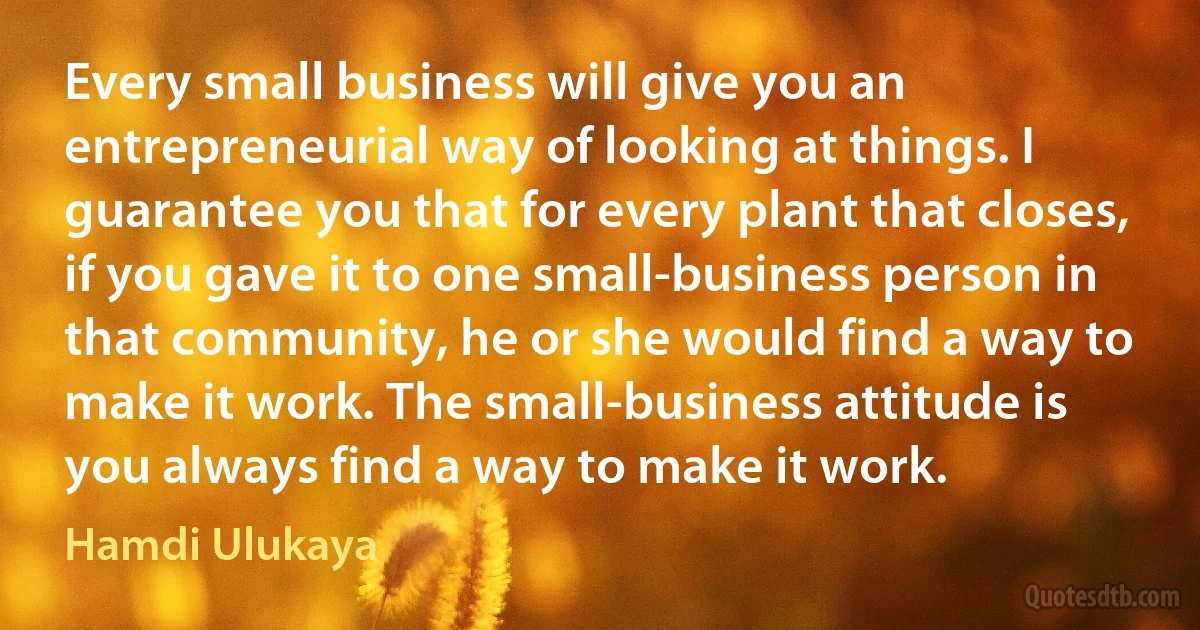 Every small business will give you an entrepreneurial way of looking at things. I guarantee you that for every plant that closes, if you gave it to one small-business person in that community, he or she would find a way to make it work. The small-business attitude is you always find a way to make it work. (Hamdi Ulukaya)