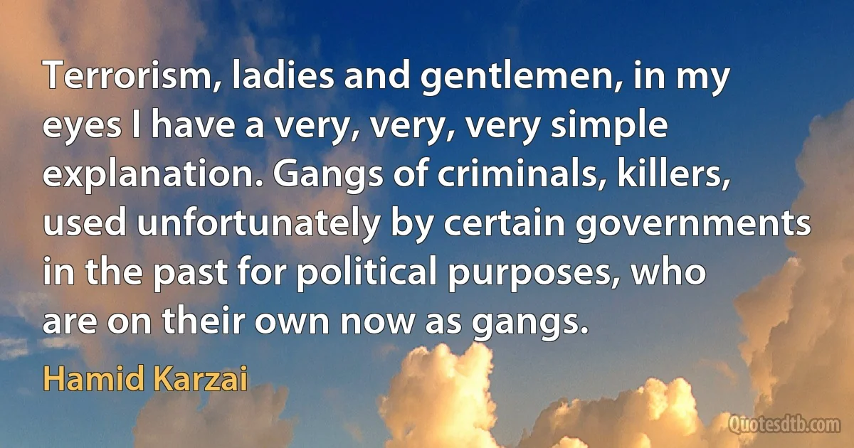 Terrorism, ladies and gentlemen, in my eyes I have a very, very, very simple explanation. Gangs of criminals, killers, used unfortunately by certain governments in the past for political purposes, who are on their own now as gangs. (Hamid Karzai)