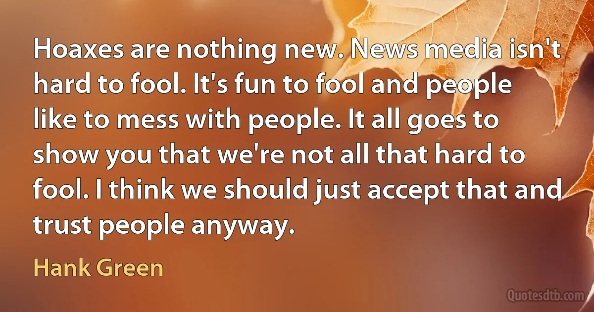 Hoaxes are nothing new. News media isn't hard to fool. It's fun to fool and people like to mess with people. It all goes to show you that we're not all that hard to fool. I think we should just accept that and trust people anyway. (Hank Green)