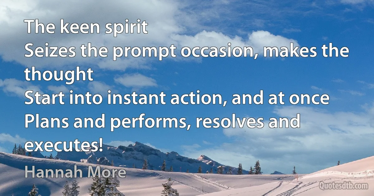 The keen spirit
Seizes the prompt occasion, makes the thought
Start into instant action, and at once
Plans and performs, resolves and executes! (Hannah More)