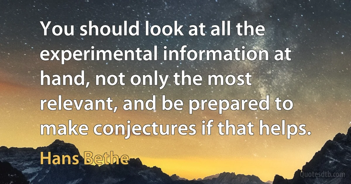 You should look at all the experimental information at hand, not only the most relevant, and be prepared to make conjectures if that helps. (Hans Bethe)