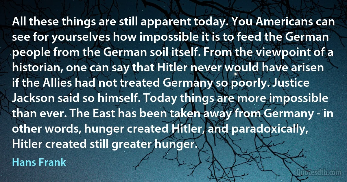 All these things are still apparent today. You Americans can see for yourselves how impossible it is to feed the German people from the German soil itself. From the viewpoint of a historian, one can say that Hitler never would have arisen if the Allies had not treated Germany so poorly. Justice Jackson said so himself. Today things are more impossible than ever. The East has been taken away from Germany - in other words, hunger created Hitler, and paradoxically, Hitler created still greater hunger. (Hans Frank)