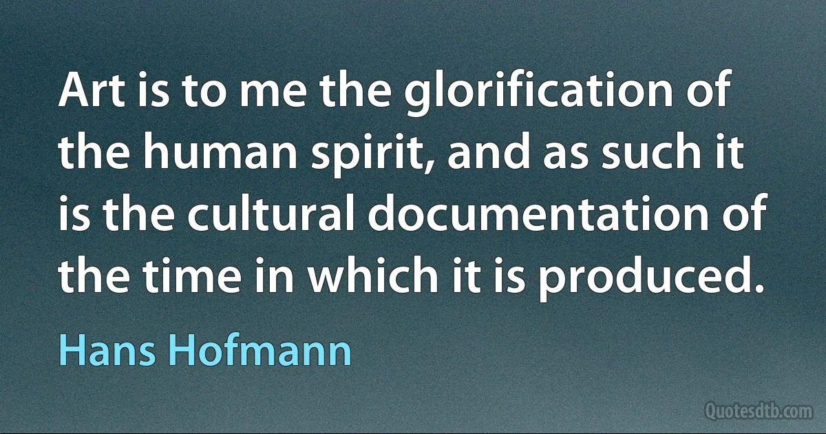 Art is to me the glorification of the human spirit, and as such it is the cultural documentation of the time in which it is produced. (Hans Hofmann)