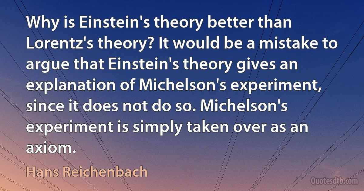 Why is Einstein's theory better than Lorentz's theory? It would be a mistake to argue that Einstein's theory gives an explanation of Michelson's experiment, since it does not do so. Michelson's experiment is simply taken over as an axiom. (Hans Reichenbach)