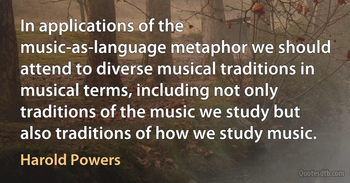 In applications of the music-as-language metaphor we should attend to diverse musical traditions in musical terms, including not only traditions of the music we study but also traditions of how we study music. (Harold Powers)