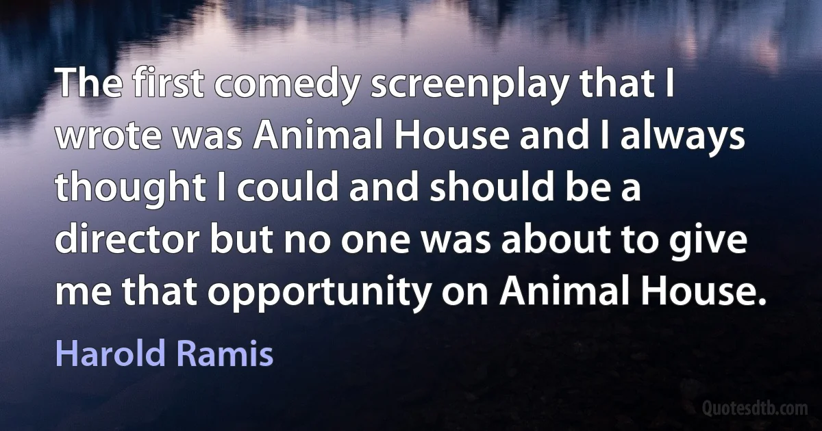 The first comedy screenplay that I wrote was Animal House and I always thought I could and should be a director but no one was about to give me that opportunity on Animal House. (Harold Ramis)