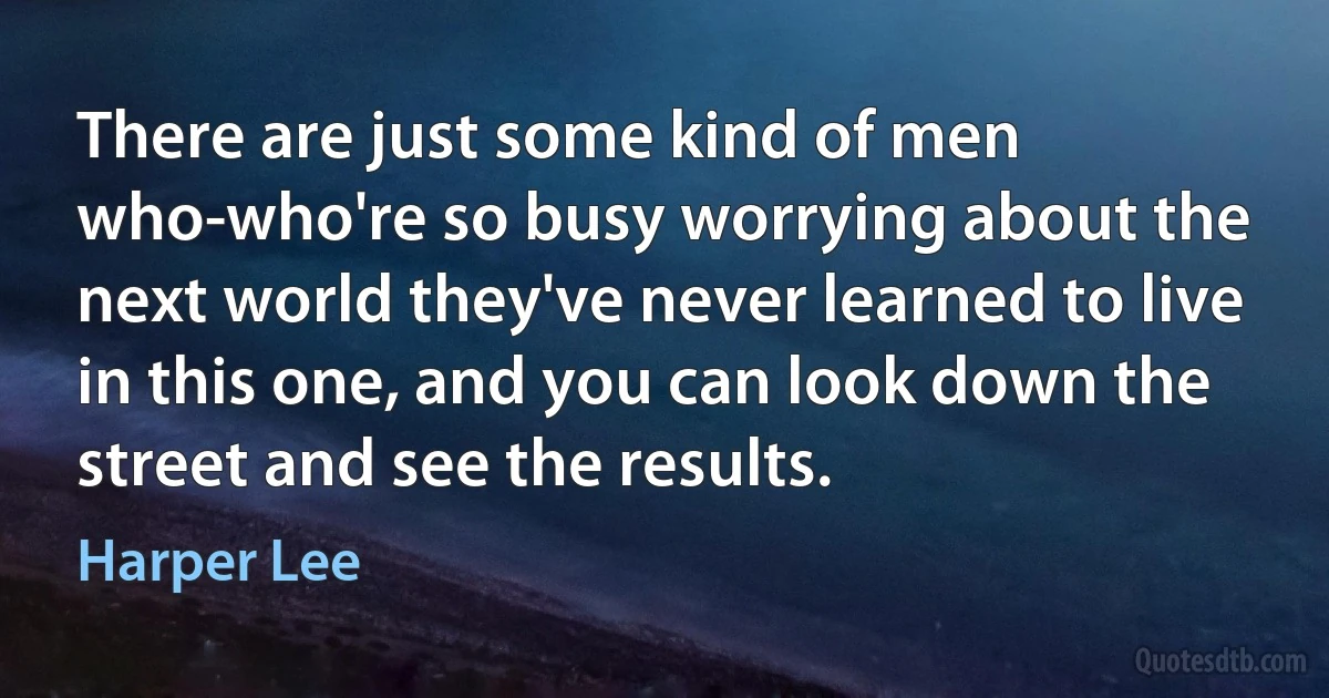 There are just some kind of men who-who're so busy worrying about the next world they've never learned to live in this one, and you can look down the street and see the results. (Harper Lee)