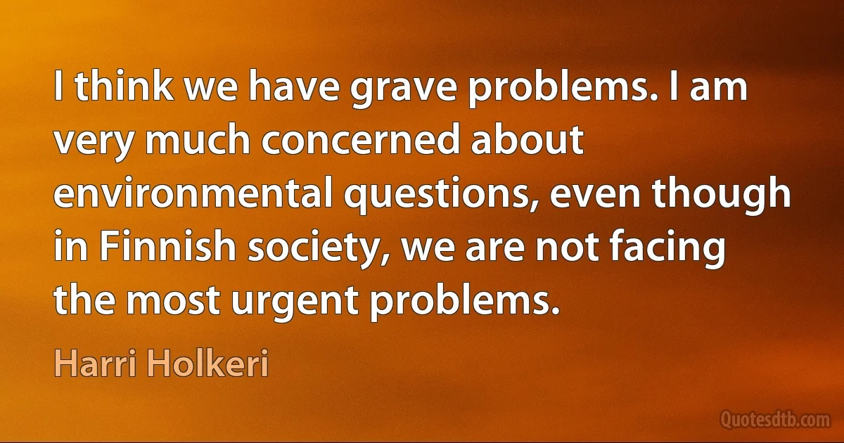 I think we have grave problems. I am very much concerned about environmental questions, even though in Finnish society, we are not facing the most urgent problems. (Harri Holkeri)