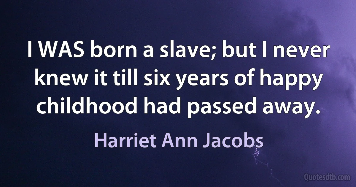 I WAS born a slave; but I never knew it till six years of happy childhood had passed away. (Harriet Ann Jacobs)