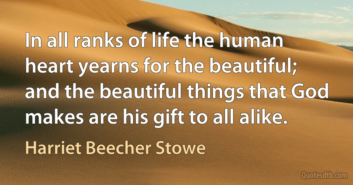 In all ranks of life the human heart yearns for the beautiful; and the beautiful things that God makes are his gift to all alike. (Harriet Beecher Stowe)