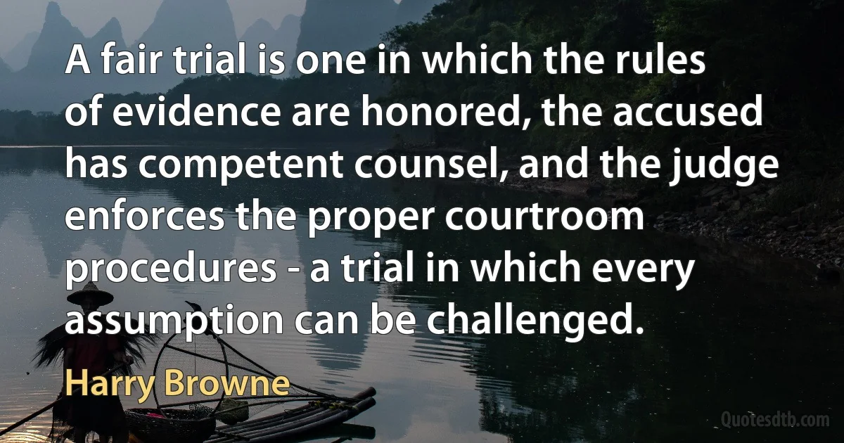 A fair trial is one in which the rules of evidence are honored, the accused has competent counsel, and the judge enforces the proper courtroom procedures - a trial in which every assumption can be challenged. (Harry Browne)