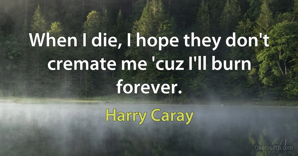 When I die, I hope they don't cremate me 'cuz I'll burn forever. (Harry Caray)