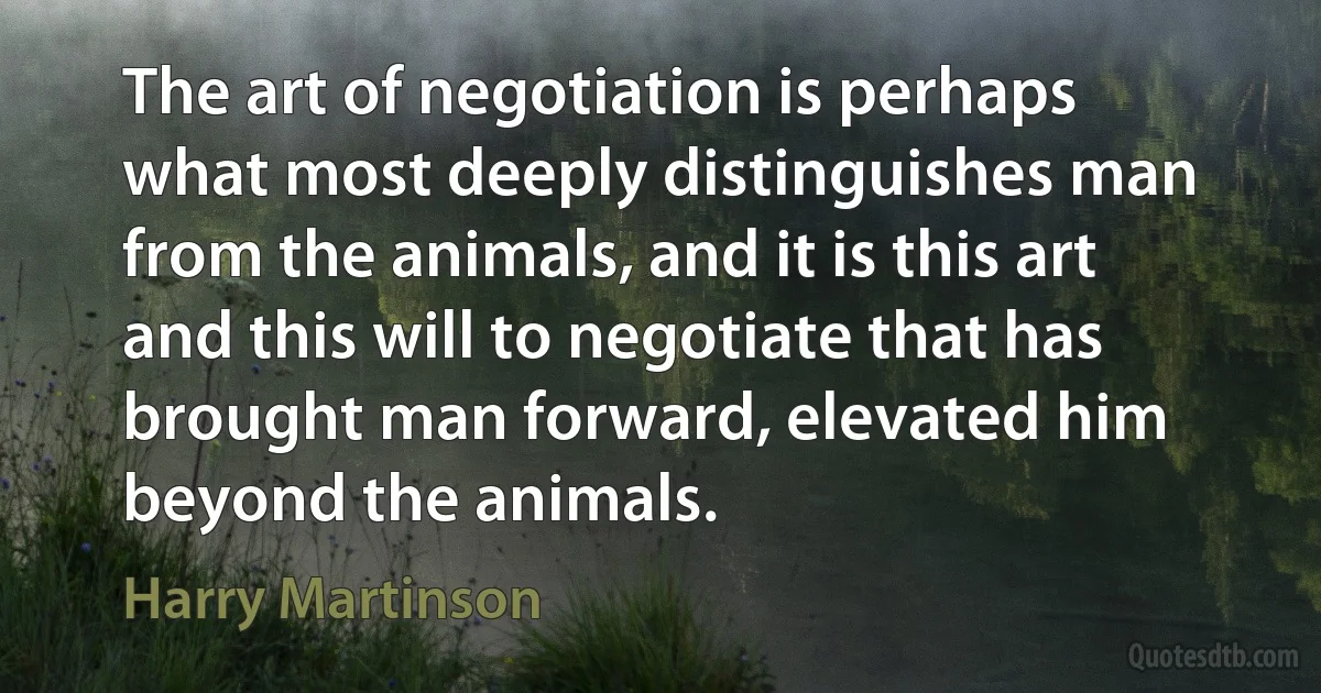 The art of negotiation is perhaps what most deeply distinguishes man from the animals, and it is this art and this will to negotiate that has brought man forward, elevated him beyond the animals. (Harry Martinson)