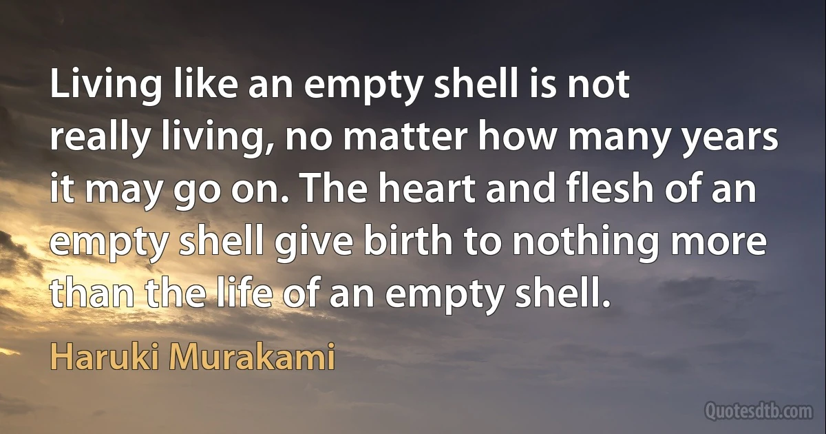 Living like an empty shell is not really living, no matter how many years it may go on. The heart and flesh of an empty shell give birth to nothing more than the life of an empty shell. (Haruki Murakami)