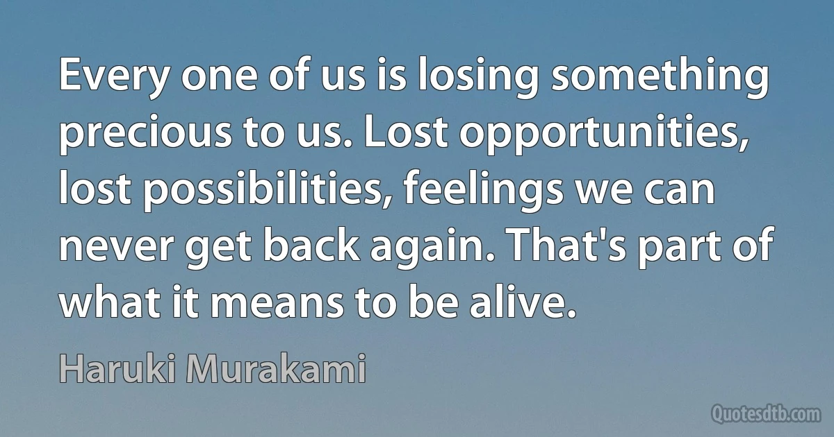 Every one of us is losing something precious to us. Lost opportunities, lost possibilities, feelings we can never get back again. That's part of what it means to be alive. (Haruki Murakami)