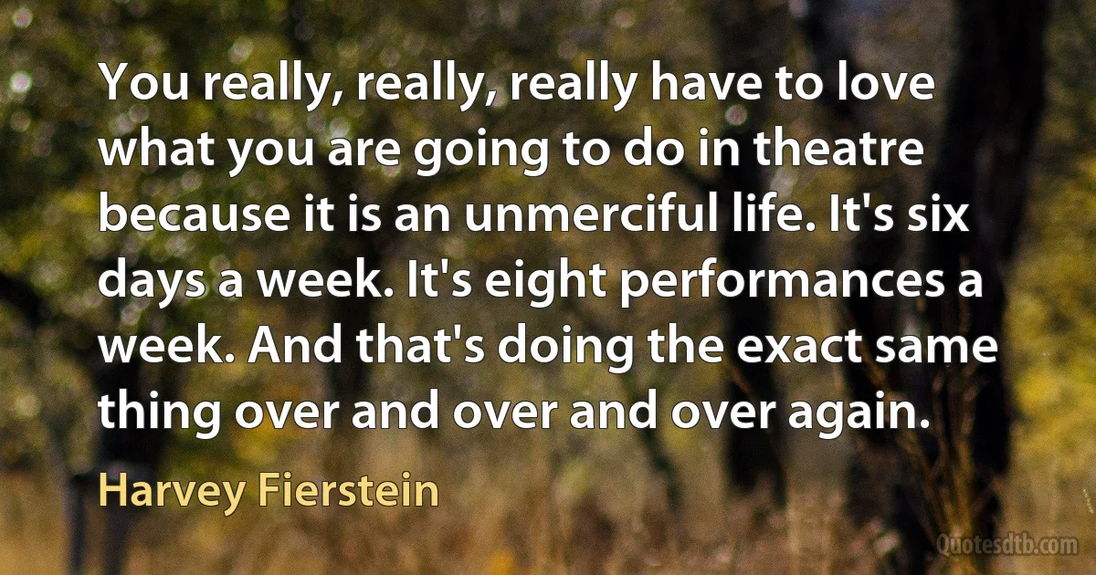 You really, really, really have to love what you are going to do in theatre because it is an unmerciful life. It's six days a week. It's eight performances a week. And that's doing the exact same thing over and over and over again. (Harvey Fierstein)