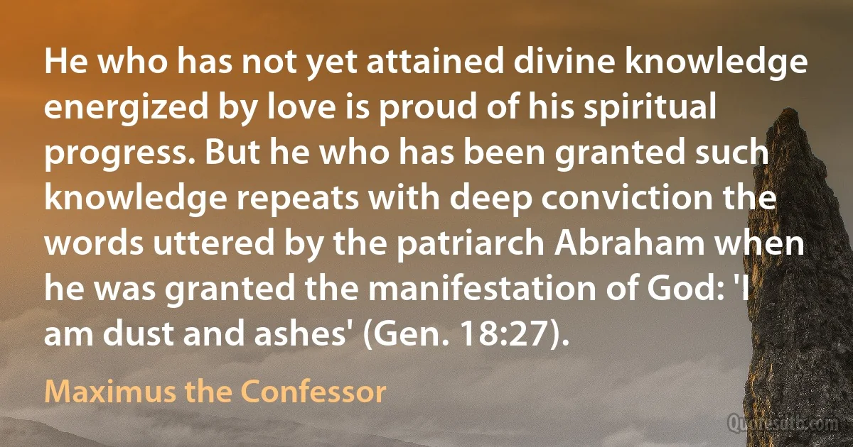 He who has not yet attained divine knowledge energized by love is proud of his spiritual progress. But he who has been granted such knowledge repeats with deep conviction the words uttered by the patriarch Abraham when he was granted the manifestation of God: 'I am dust and ashes' (Gen. 18:27). (Maximus the Confessor)