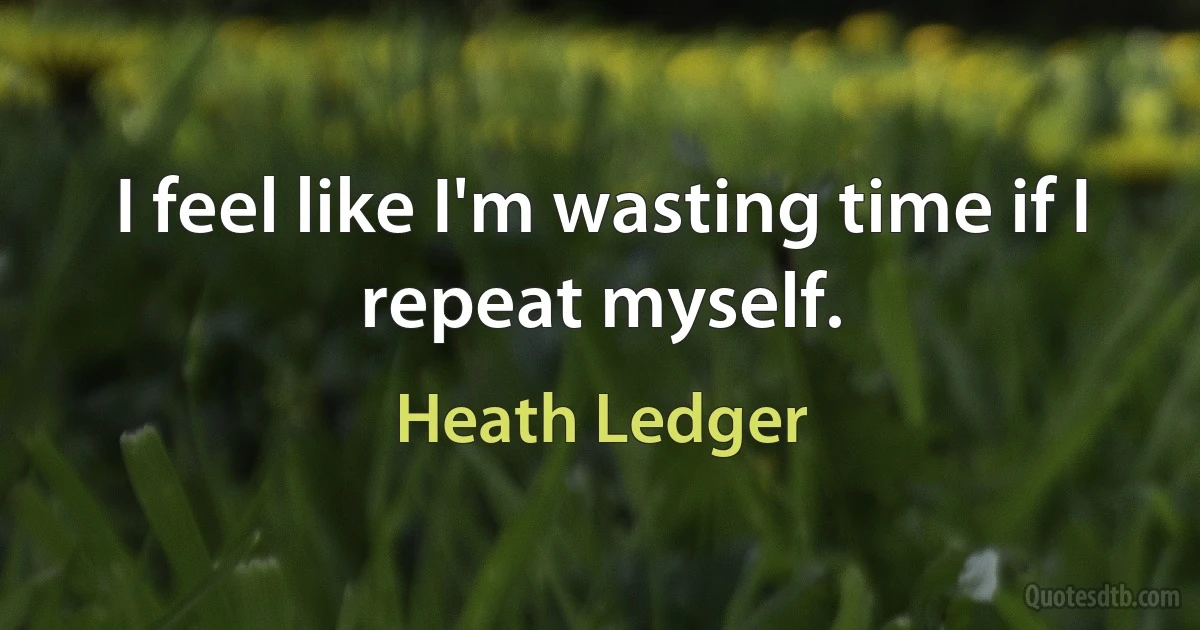 I feel like I'm wasting time if I repeat myself. (Heath Ledger)