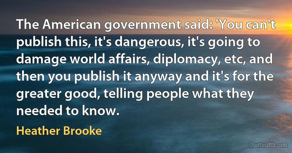 The American government said: 'You can't publish this, it's dangerous, it's going to damage world affairs, diplomacy, etc, and then you publish it anyway and it's for the greater good, telling people what they needed to know. (Heather Brooke)