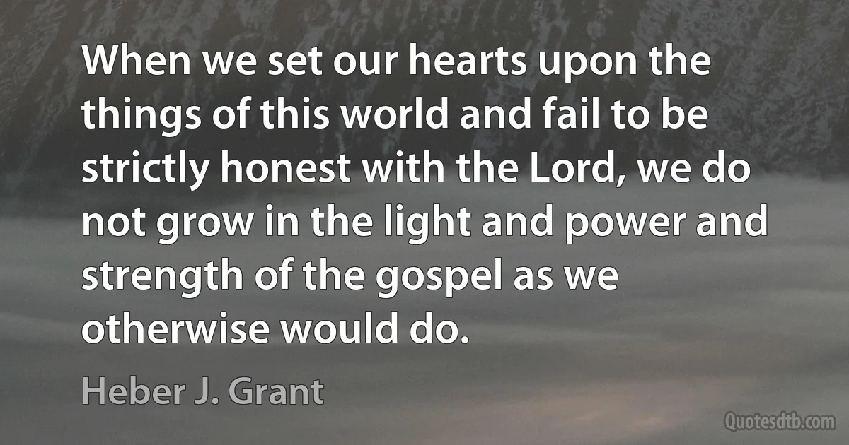 When we set our hearts upon the things of this world and fail to be strictly honest with the Lord, we do not grow in the light and power and strength of the gospel as we otherwise would do. (Heber J. Grant)