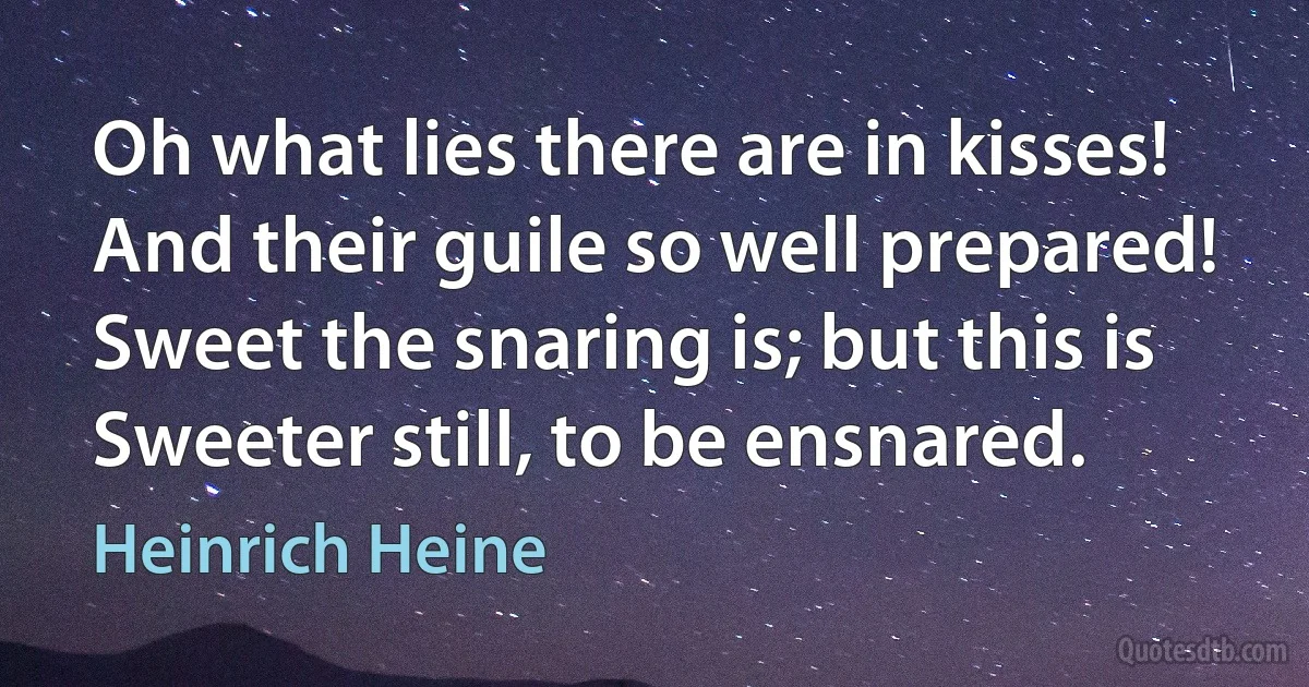 Oh what lies there are in kisses!
And their guile so well prepared!
Sweet the snaring is; but this is
Sweeter still, to be ensnared. (Heinrich Heine)