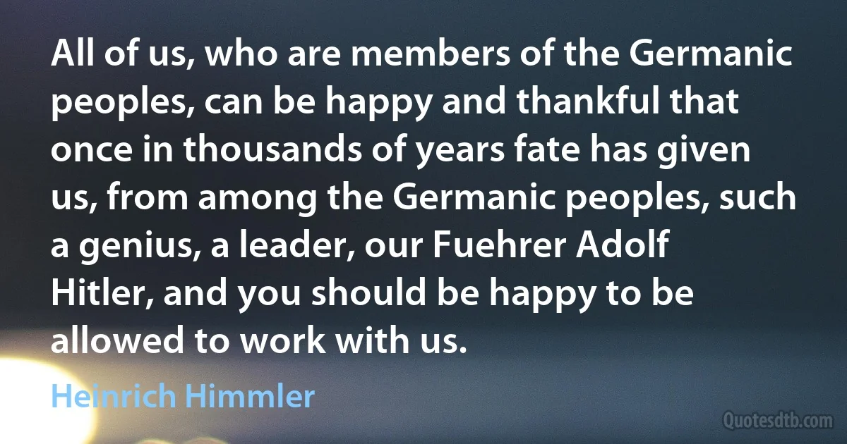 All of us, who are members of the Germanic peoples, can be happy and thankful that once in thousands of years fate has given us, from among the Germanic peoples, such a genius, a leader, our Fuehrer Adolf Hitler, and you should be happy to be allowed to work with us. (Heinrich Himmler)