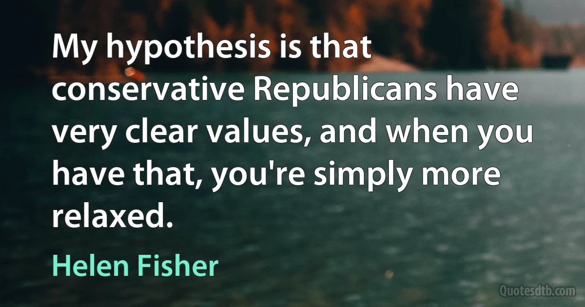 My hypothesis is that conservative Republicans have very clear values, and when you have that, you're simply more relaxed. (Helen Fisher)