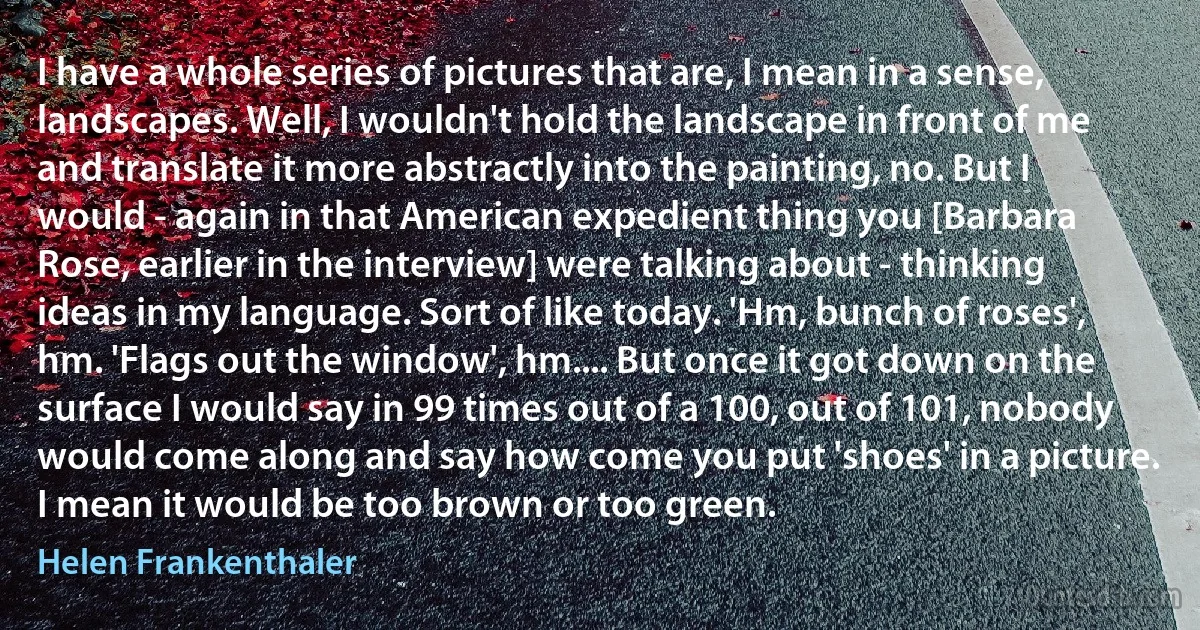 I have a whole series of pictures that are, I mean in a sense, landscapes. Well, I wouldn't hold the landscape in front of me and translate it more abstractly into the painting, no. But I would - again in that American expedient thing you [Barbara Rose, earlier in the interview] were talking about - thinking ideas in my language. Sort of like today. 'Hm, bunch of roses', hm. 'Flags out the window', hm.... But once it got down on the surface I would say in 99 times out of a 100, out of 101, nobody would come along and say how come you put 'shoes' in a picture. I mean it would be too brown or too green. (Helen Frankenthaler)