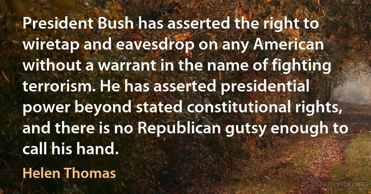 President Bush has asserted the right to wiretap and eavesdrop on any American without a warrant in the name of fighting terrorism. He has asserted presidential power beyond stated constitutional rights, and there is no Republican gutsy enough to call his hand. (Helen Thomas)