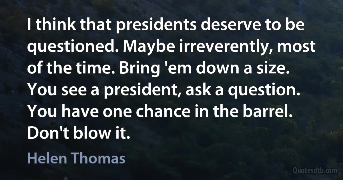 I think that presidents deserve to be questioned. Maybe irreverently, most of the time. Bring 'em down a size. You see a president, ask a question. You have one chance in the barrel. Don't blow it. (Helen Thomas)