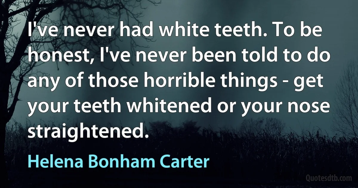 I've never had white teeth. To be honest, I've never been told to do any of those horrible things - get your teeth whitened or your nose straightened. (Helena Bonham Carter)