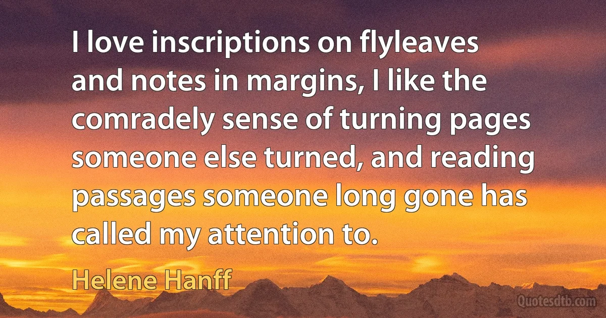 I love inscriptions on flyleaves and notes in margins, I like the comradely sense of turning pages someone else turned, and reading passages someone long gone has called my attention to. (Helene Hanff)