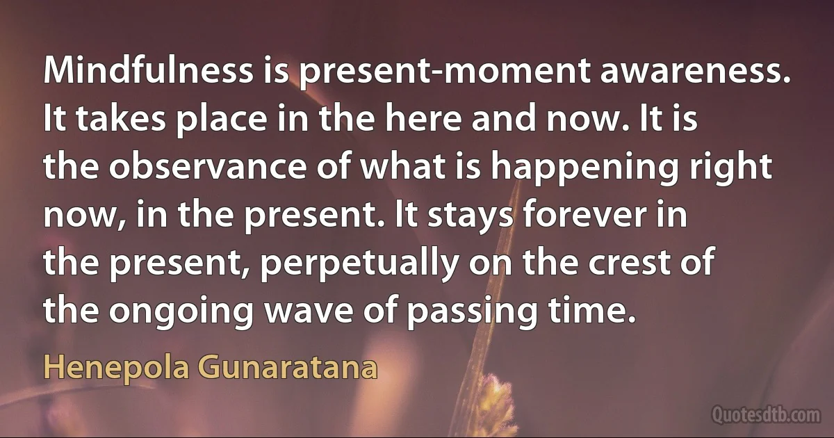 Mindfulness is present-moment awareness. It takes place in the here and now. It is the observance of what is happening right now, in the present. It stays forever in the present, perpetually on the crest of the ongoing wave of passing time. (Henepola Gunaratana)