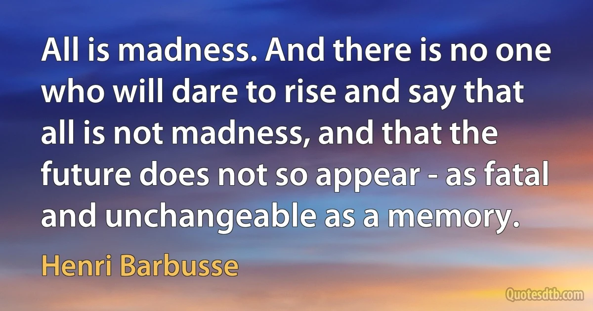 All is madness. And there is no one who will dare to rise and say that all is not madness, and that the future does not so appear - as fatal and unchangeable as a memory. (Henri Barbusse)