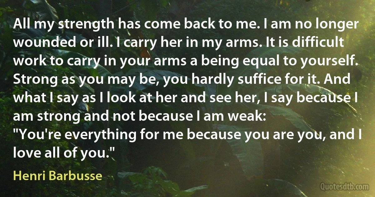 All my strength has come back to me. I am no longer wounded or ill. I carry her in my arms. It is difficult work to carry in your arms a being equal to yourself. Strong as you may be, you hardly suffice for it. And what I say as I look at her and see her, I say because I am strong and not because I am weak:
"You're everything for me because you are you, and I love all of you." (Henri Barbusse)