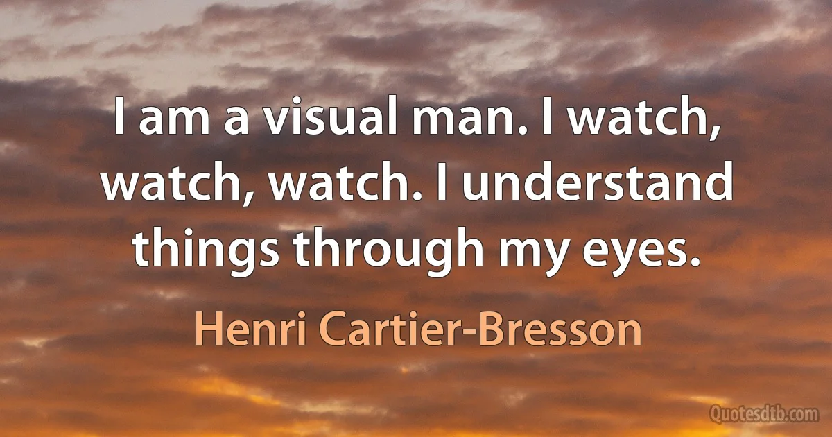 I am a visual man. I watch, watch, watch. I understand things through my eyes. (Henri Cartier-Bresson)