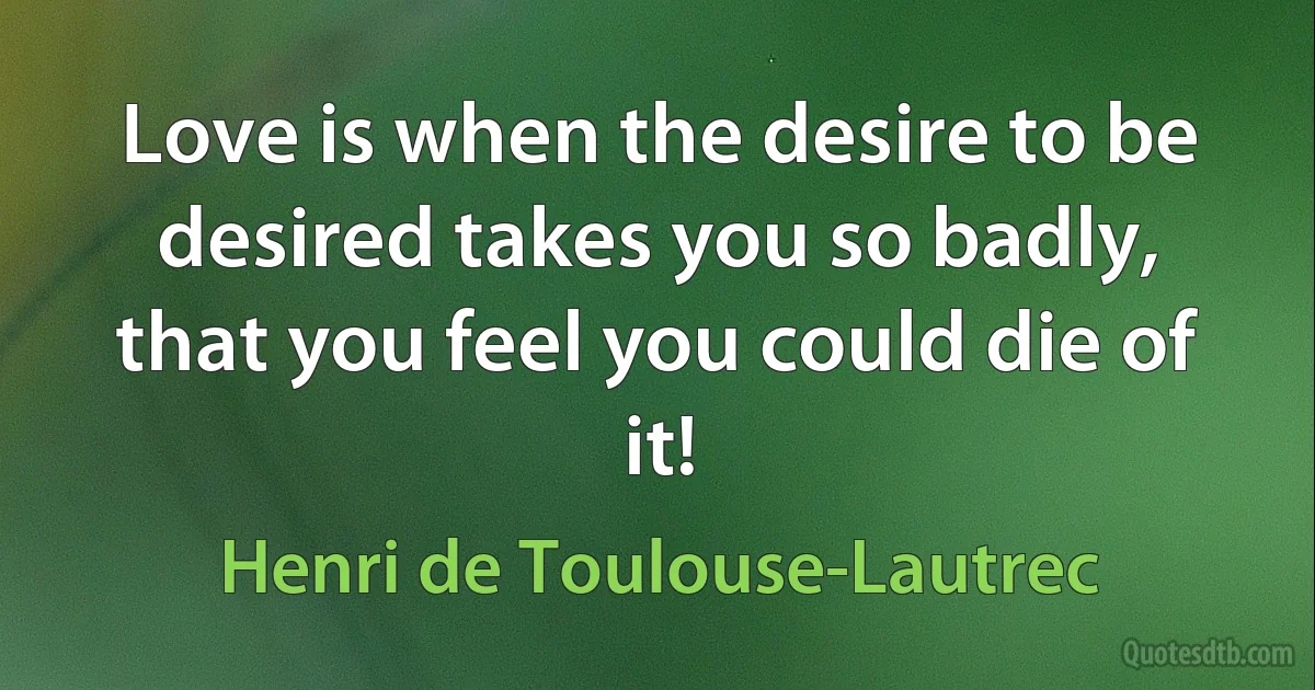 Love is when the desire to be desired takes you so badly, that you feel you could die of it! (Henri de Toulouse-Lautrec)