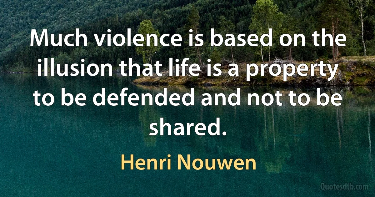 Much violence is based on the illusion that life is a property to be defended and not to be shared. (Henri Nouwen)