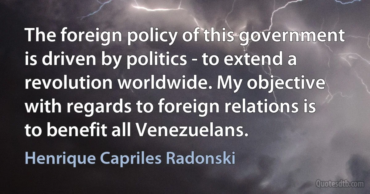 The foreign policy of this government is driven by politics - to extend a revolution worldwide. My objective with regards to foreign relations is to benefit all Venezuelans. (Henrique Capriles Radonski)