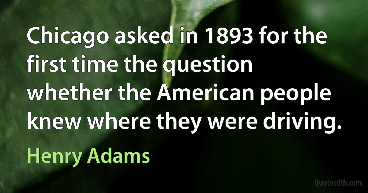 Chicago asked in 1893 for the first time the question whether the American people knew where they were driving. (Henry Adams)