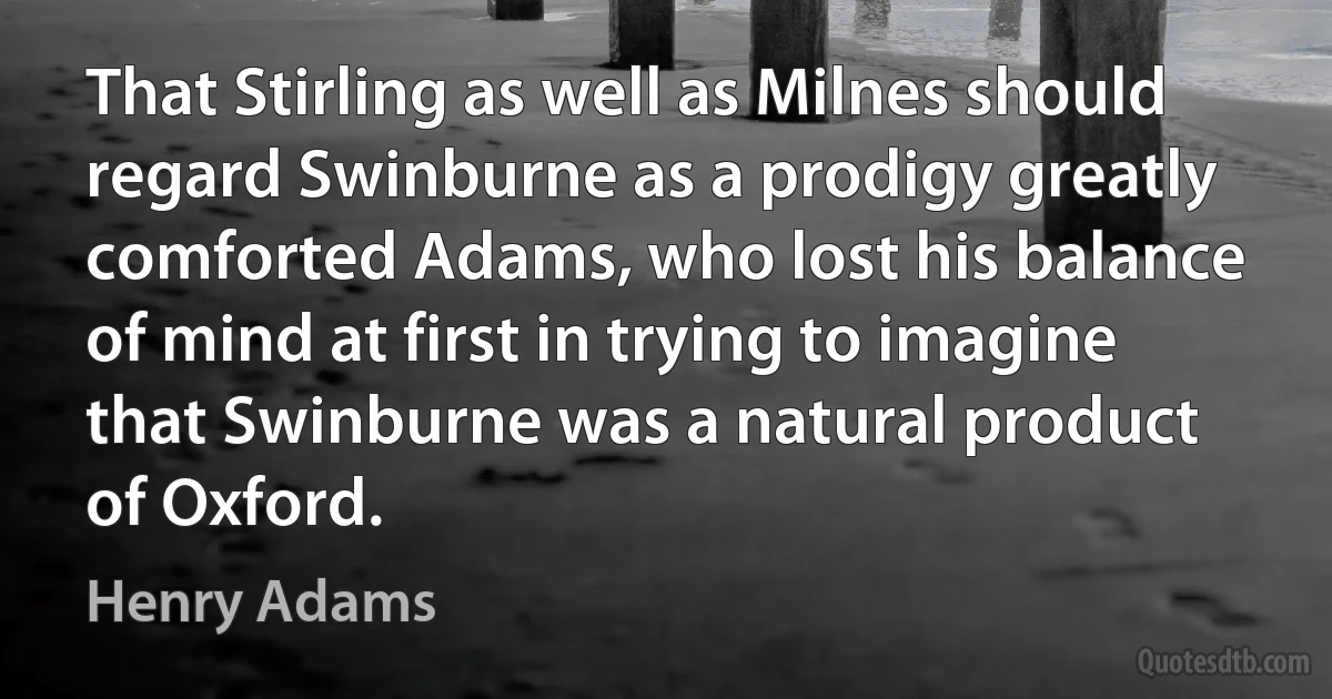 That Stirling as well as Milnes should regard Swinburne as a prodigy greatly comforted Adams, who lost his balance of mind at first in trying to imagine that Swinburne was a natural product of Oxford. (Henry Adams)