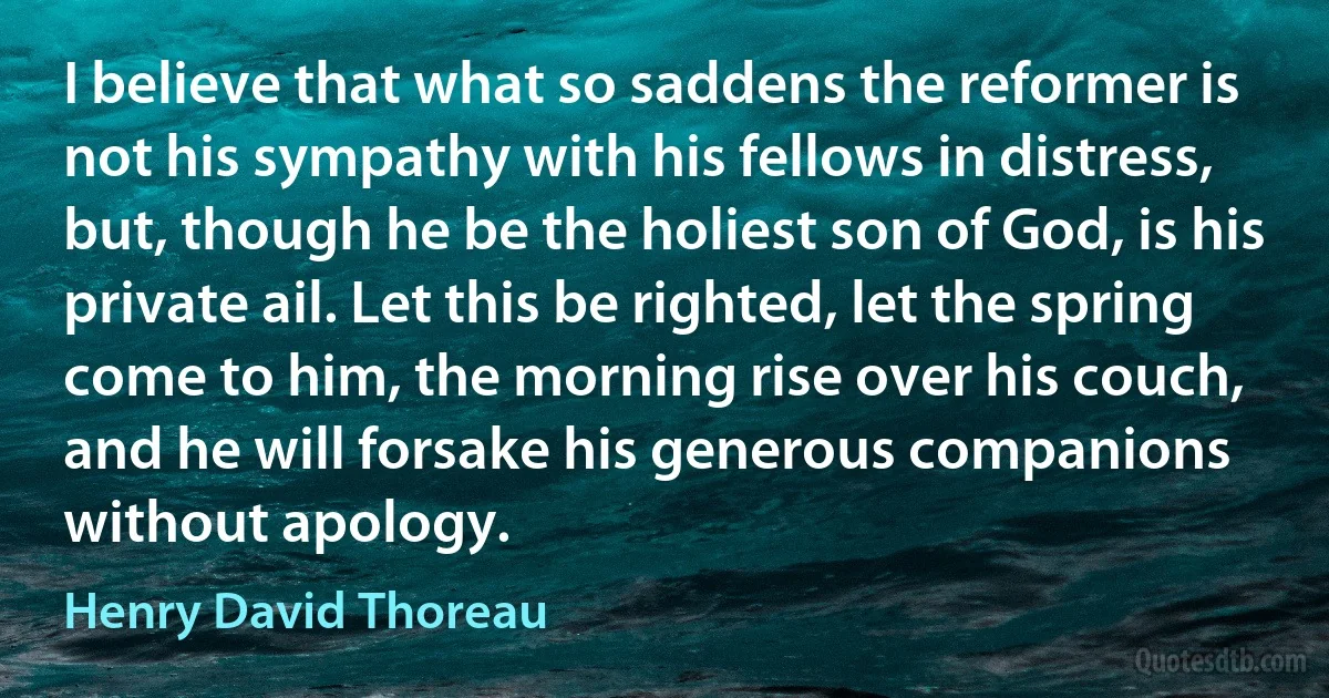 I believe that what so saddens the reformer is not his sympathy with his fellows in distress, but, though he be the holiest son of God, is his private ail. Let this be righted, let the spring come to him, the morning rise over his couch, and he will forsake his generous companions without apology. (Henry David Thoreau)