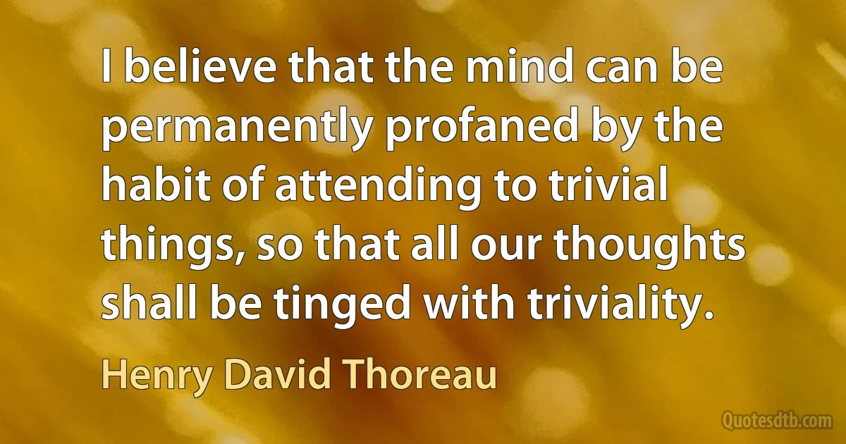 I believe that the mind can be permanently profaned by the habit of attending to trivial things, so that all our thoughts shall be tinged with triviality. (Henry David Thoreau)