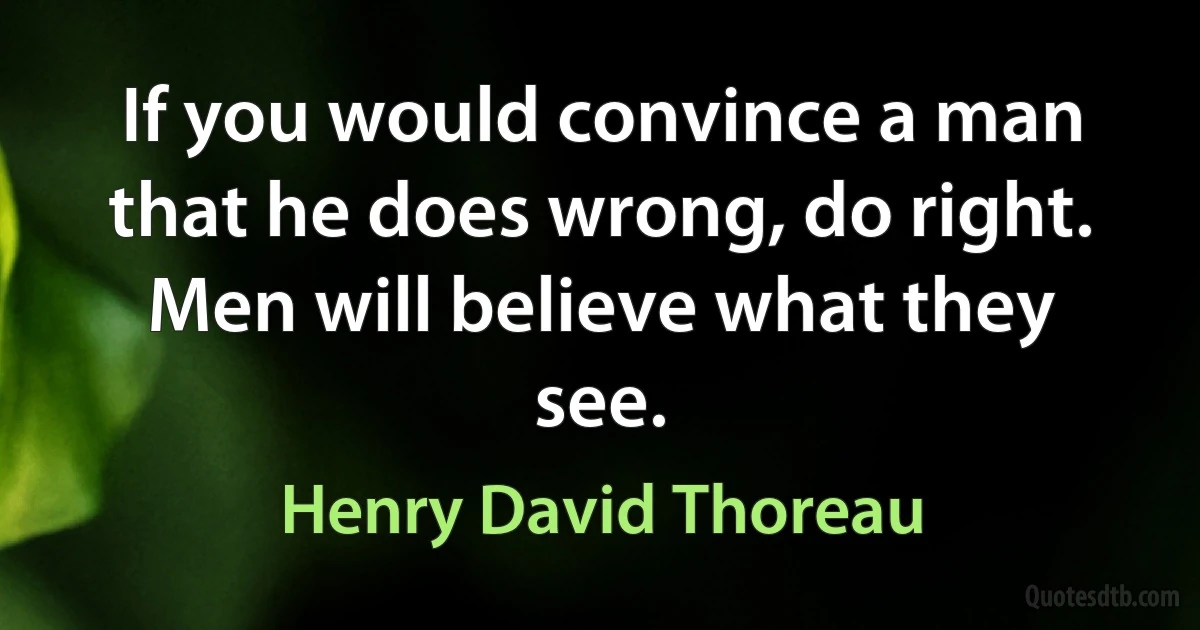 If you would convince a man that he does wrong, do right. Men will believe what they see. (Henry David Thoreau)