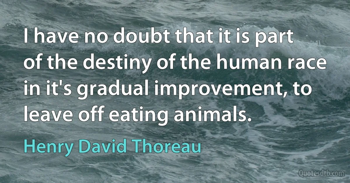 I have no doubt that it is part of the destiny of the human race in it's gradual improvement, to leave off eating animals. (Henry David Thoreau)