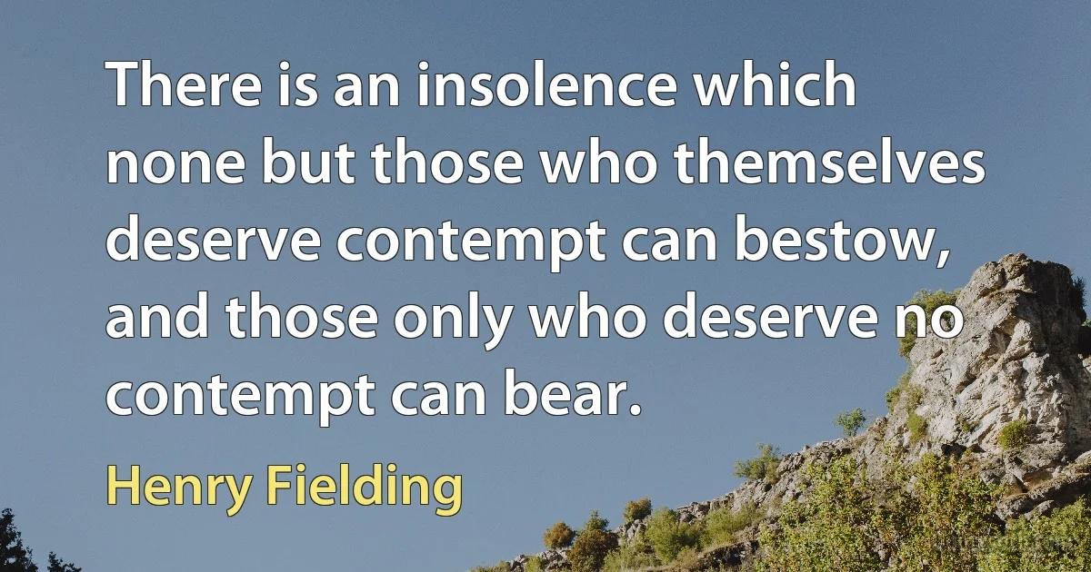 There is an insolence which none but those who themselves deserve contempt can bestow, and those only who deserve no contempt can bear. (Henry Fielding)