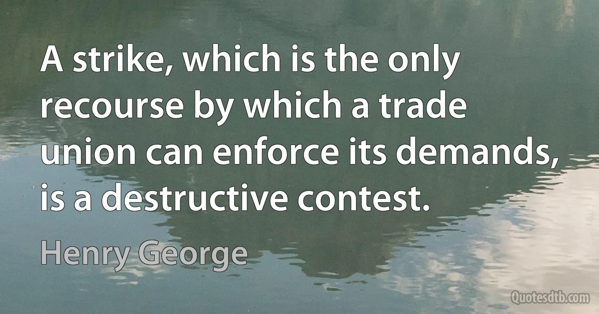 A strike, which is the only recourse by which a trade union can enforce its demands, is a destructive contest. (Henry George)