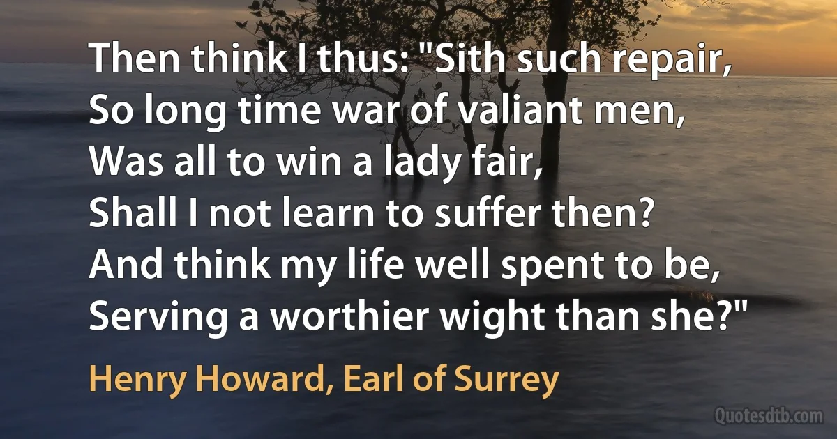 Then think I thus: "Sith such repair,
So long time war of valiant men,
Was all to win a lady fair,
Shall I not learn to suffer then?
And think my life well spent to be,
Serving a worthier wight than she?" (Henry Howard, Earl of Surrey)