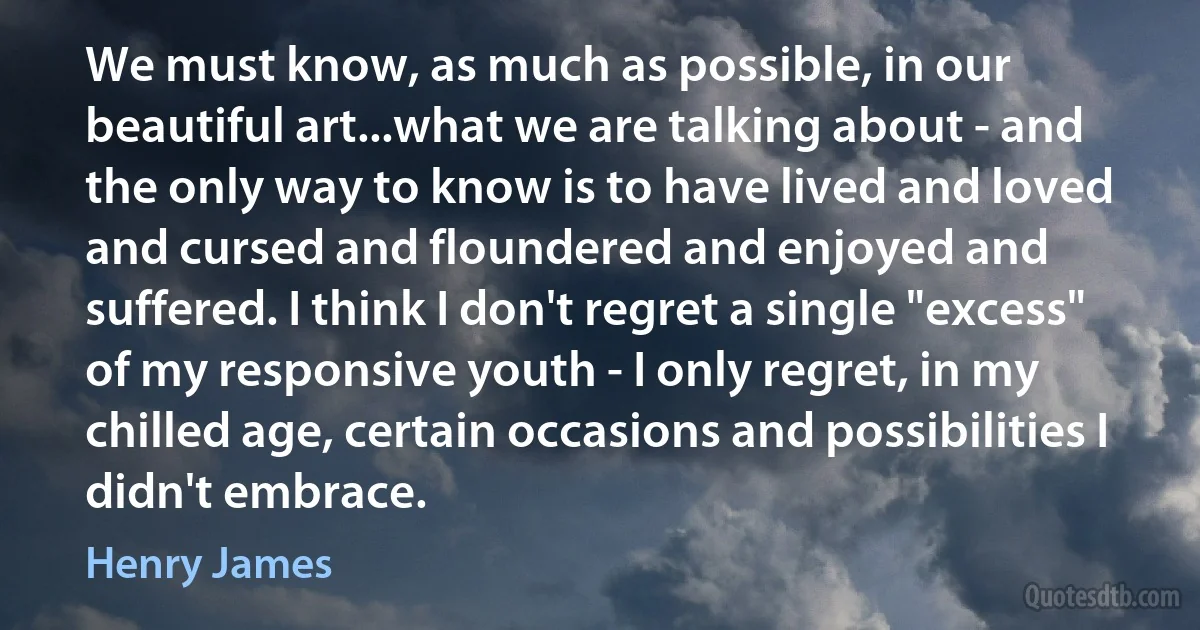 We must know, as much as possible, in our beautiful art...what we are talking about - and the only way to know is to have lived and loved and cursed and floundered and enjoyed and suffered. I think I don't regret a single "excess" of my responsive youth - I only regret, in my chilled age, certain occasions and possibilities I didn't embrace. (Henry James)