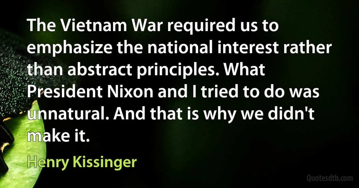 The Vietnam War required us to emphasize the national interest rather than abstract principles. What President Nixon and I tried to do was unnatural. And that is why we didn't make it. (Henry Kissinger)